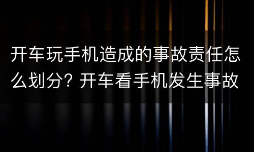 开车玩手机造成的事故责任怎么划分? 开车看手机发生事故怎么定责