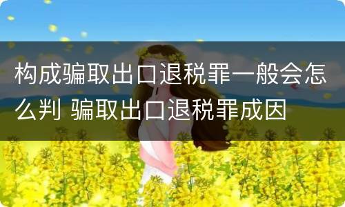 构成骗取出口退税罪一般会怎么判 骗取出口退税罪成因