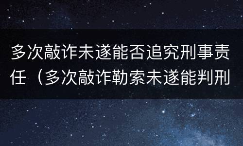 多次敲诈未遂能否追究刑事责任（多次敲诈勒索未遂能判刑吗）