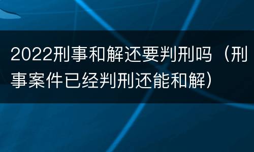 2022刑事和解还要判刑吗（刑事案件已经判刑还能和解）