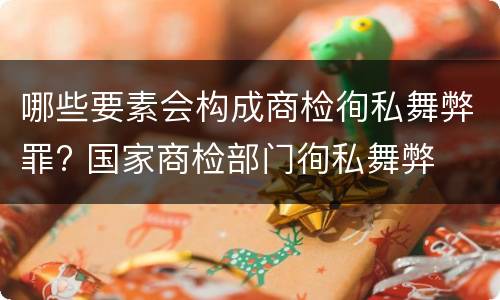 哪些要素会构成商检徇私舞弊罪? 国家商检部门徇私舞弊