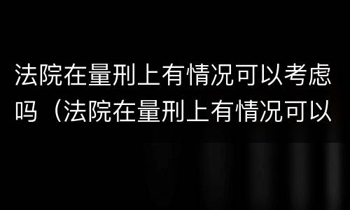 法院在量刑上有情况可以考虑吗（法院在量刑上有情况可以考虑吗为什么）