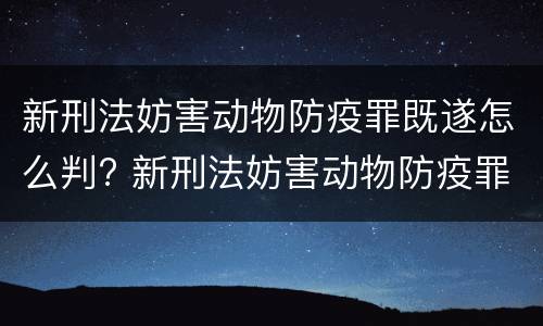 新刑法妨害动物防疫罪既遂怎么判? 新刑法妨害动物防疫罪既遂怎么判刑