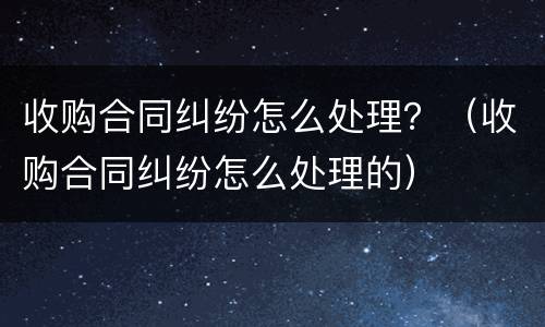 收购合同纠纷怎么处理？（收购合同纠纷怎么处理的）