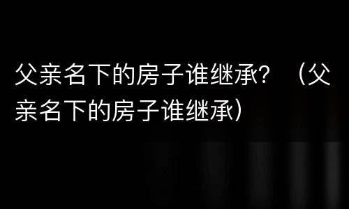父亲名下的房子谁继承？（父亲名下的房子谁继承）