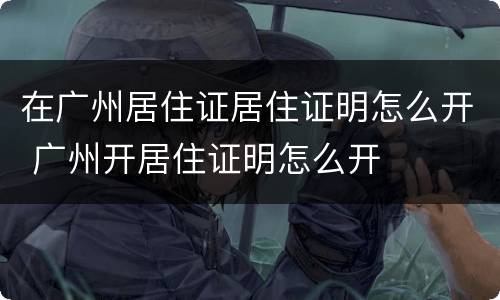 在广州居住证居住证明怎么开 广州开居住证明怎么开