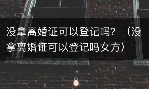 没拿离婚证可以登记吗？（没拿离婚证可以登记吗女方）