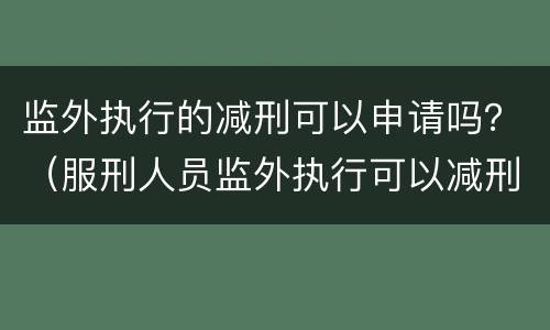 监外执行的减刑可以申请吗？（服刑人员监外执行可以减刑吗?）