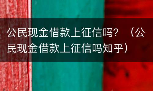 公民现金借款上征信吗？（公民现金借款上征信吗知乎）