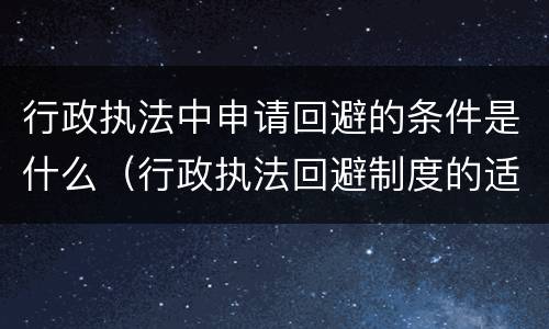 行政执法中申请回避的条件是什么（行政执法回避制度的适用程序）