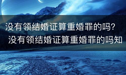 没有领结婚证算重婚罪的吗？ 没有领结婚证算重婚罪的吗知乎