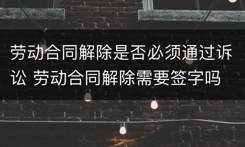劳动合同解除是否必须通过诉讼 劳动合同解除需要签字吗