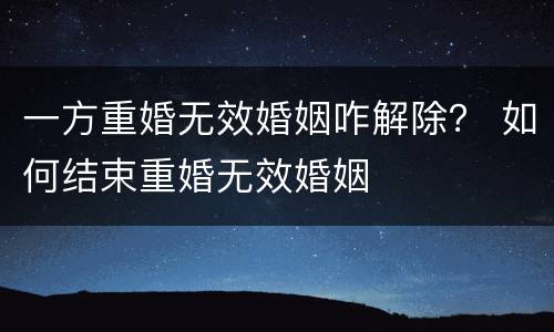 一方重婚无效婚姻咋解除？ 如何结束重婚无效婚姻