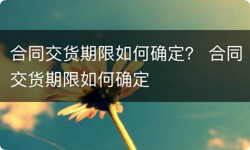 合同交货期限如何确定？ 合同交货期限如何确定