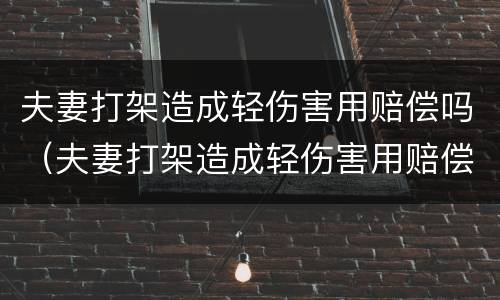 夫妻打架造成轻伤害用赔偿吗（夫妻打架造成轻伤害用赔偿吗合法吗）