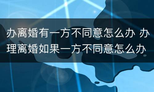 办离婚有一方不同意怎么办 办理离婚如果一方不同意怎么办
