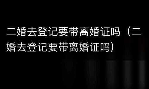 二婚去登记要带离婚证吗（二婚去登记要带离婚证吗）