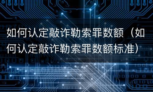 如何认定敲诈勒索罪数额（如何认定敲诈勒索罪数额标准）