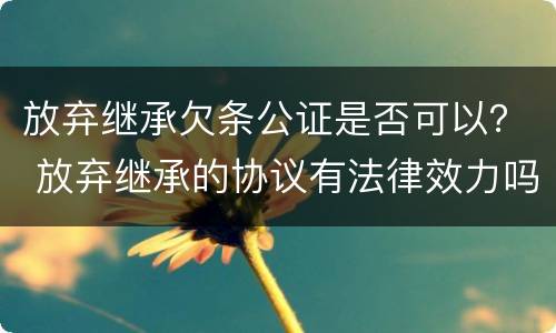 放弃继承欠条公证是否可以？ 放弃继承的协议有法律效力吗?需要公证吗