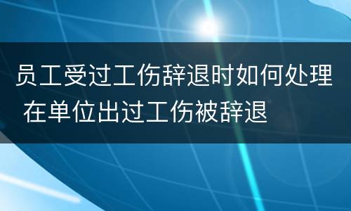 员工受过工伤辞退时如何处理 在单位出过工伤被辞退