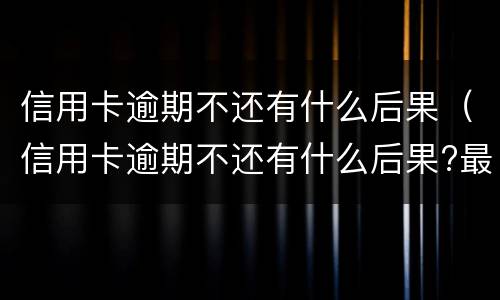 信用卡逾期不还有什么后果（信用卡逾期不还有什么后果?最严重是七年牢）