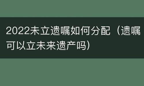 2022未立遗嘱如何分配（遗嘱可以立未来遗产吗）