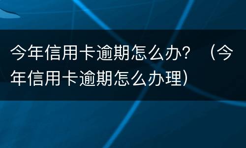 今年信用卡逾期怎么办？（今年信用卡逾期怎么办理）