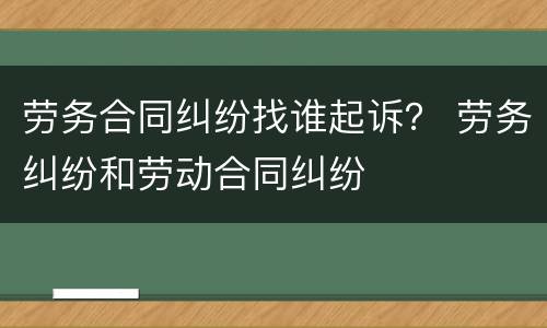 劳务合同纠纷找谁起诉？ 劳务纠纷和劳动合同纠纷