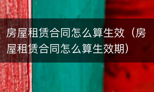 房屋租赁合同怎么算生效（房屋租赁合同怎么算生效期）