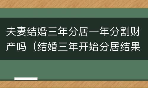 夫妻结婚三年分居一年分割财产吗（结婚三年开始分居结果会怎么样）