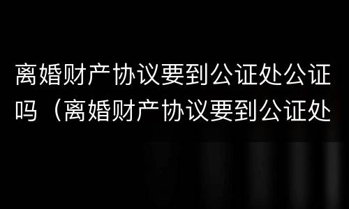离婚财产协议要到公证处公证吗（离婚财产协议要到公证处公证吗要多少钱）