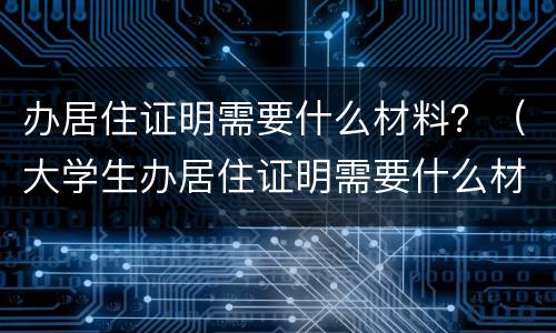 办居住证明需要什么材料？（大学生办居住证明需要什么材料）