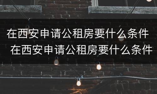 在西安申请公租房要什么条件 在西安申请公租房要什么条件呢
