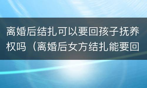 离婚后结扎可以要回孩子抚养权吗（离婚后女方结扎能要回孩子吗）