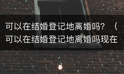可以在结婚登记地离婚吗？（可以在结婚登记地离婚吗现在）