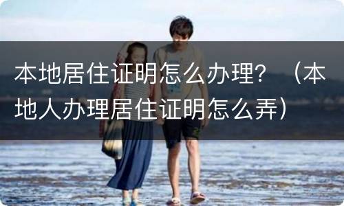 本地居住证明怎么办理？（本地人办理居住证明怎么弄）