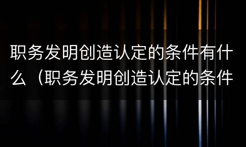 职务发明创造认定的条件有什么（职务发明创造认定的条件有什么影响）