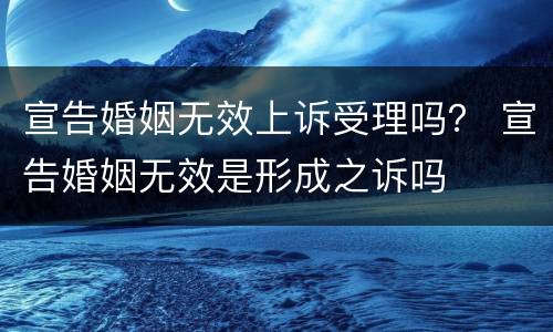 宣告婚姻无效上诉受理吗？ 宣告婚姻无效是形成之诉吗