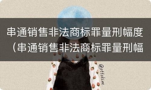 串通销售非法商标罪量刑幅度（串通销售非法商标罪量刑幅度大吗）