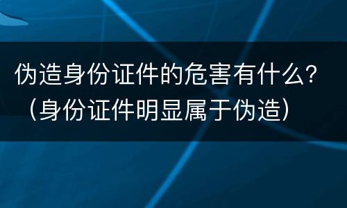 伪造身份证件的危害有什么？（身份证件明显属于伪造）