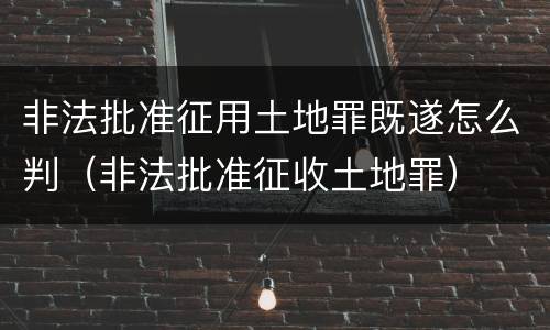 非法批准征用土地罪既遂怎么判（非法批准征收土地罪）