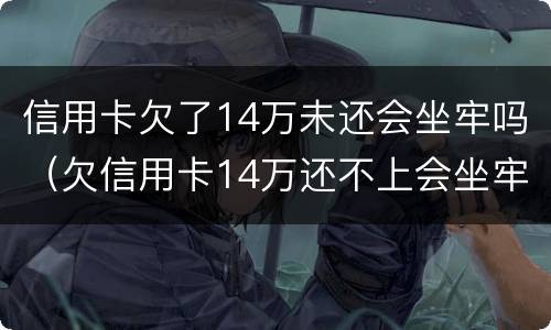 信用卡欠了14万未还会坐牢吗（欠信用卡14万还不上会坐牢么）