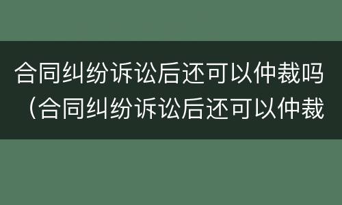 合同纠纷诉讼后还可以仲裁吗（合同纠纷诉讼后还可以仲裁吗）