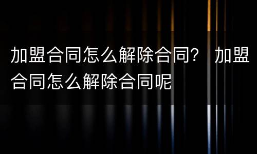 加盟合同怎么解除合同？ 加盟合同怎么解除合同呢