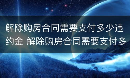 解除购房合同需要支付多少违约金 解除购房合同需要支付多少违约金呢