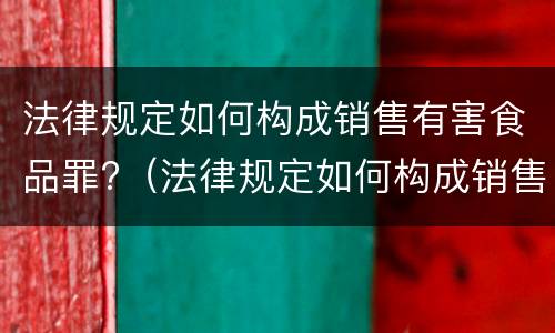 法律规定如何构成销售有害食品罪?（法律规定如何构成销售有害食品罪行为）