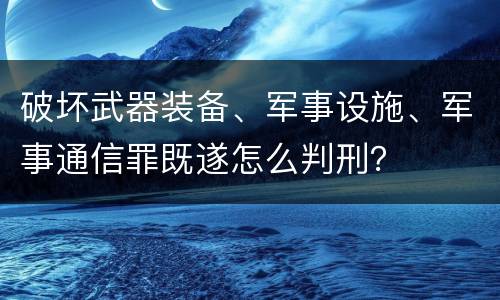 破坏武器装备、军事设施、军事通信罪既遂怎么判刑？