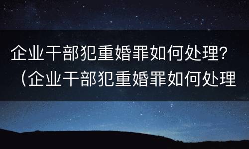 企业干部犯重婚罪如何处理？（企业干部犯重婚罪如何处理呢）