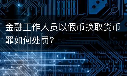 金融工作人员以假币换取货币罪如何处罚？