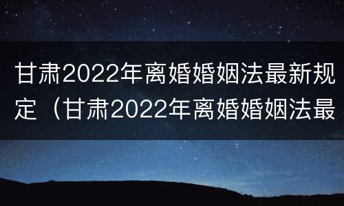 甘肃2022年离婚婚姻法最新规定（甘肃2022年离婚婚姻法最新规定视频）